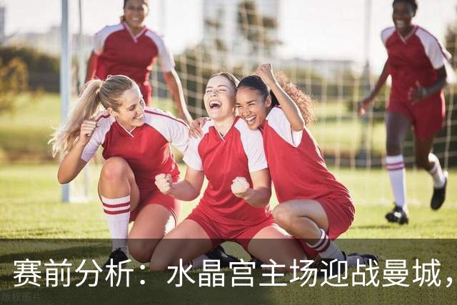 赛前分析：水晶宫主场迎战曼城，客队或小胜